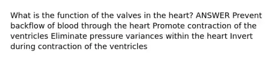 What is the function of the valves in the heart? ANSWER Prevent backflow of blood through the heart Promote contraction of the ventricles Eliminate pressure variances within the heart Invert during contraction of the ventricles