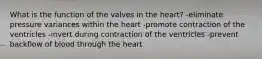 What is the function of the valves in the heart? -eliminate pressure variances within the heart -promote contraction of the ventricles -invert during contraction of the ventricles -prevent backflow of blood through the heart