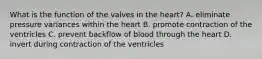 What is the function of the valves in the heart? A. eliminate pressure variances within the heart B. promote contraction of the ventricles C. prevent backflow of blood through the heart D. invert during contraction of the ventricles