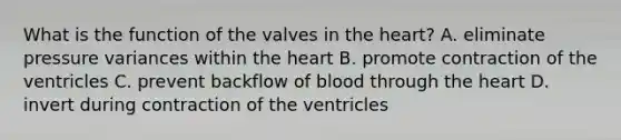 What is the function of the valves in the heart? A. eliminate pressure variances within the heart B. promote contraction of the ventricles C. prevent backflow of blood through the heart D. invert during contraction of the ventricles