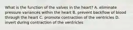 What is the function of the valves in the heart? A. eliminate pressure variances within the heart B. prevent backflow of blood through the heart C. promote contraction of the ventricles D. invert during contraction of the ventricles