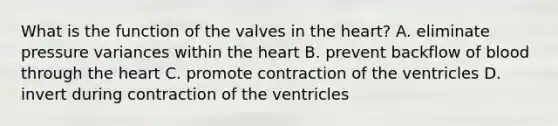 What is the function of the valves in the heart? A. eliminate pressure variances within the heart B. prevent backflow of blood through the heart C. promote contraction of the ventricles D. invert during contraction of the ventricles