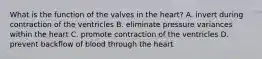 What is the function of the valves in the heart? A. invert during contraction of the ventricles B. eliminate pressure variances within the heart C. promote contraction of the ventricles D. prevent backflow of blood through the heart