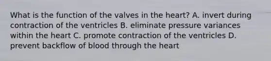 What is the function of the valves in the heart? A. invert during contraction of the ventricles B. eliminate pressure variances within the heart C. promote contraction of the ventricles D. prevent backflow of blood through the heart