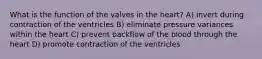 What is the function of the valves in the heart? A) invert during contraction of the ventricles B) eliminate pressure variances within the heart C) prevent backflow of the blood through the heart D) promote contraction of the ventricles