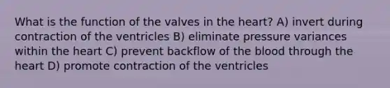 What is the function of the valves in the heart? A) invert during contraction of the ventricles B) eliminate pressure variances within the heart C) prevent backflow of the blood through the heart D) promote contraction of the ventricles