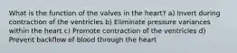 What is the function of the valves in the heart? a) Invert during contraction of the ventricles b) Eliminate pressure variances within the heart c) Promote contraction of the ventricles d) Prevent backflow of blood through the heart