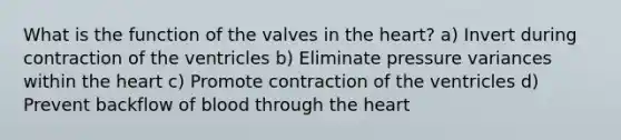 What is the function of the valves in the heart? a) Invert during contraction of the ventricles b) Eliminate pressure variances within the heart c) Promote contraction of the ventricles d) Prevent backflow of blood through the heart