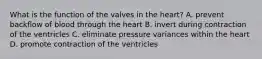 What is the function of the valves in the heart? A. prevent backflow of blood through the heart B. invert during contraction of the ventricles C. eliminate pressure variances within the heart D. promote contraction of the ventricles