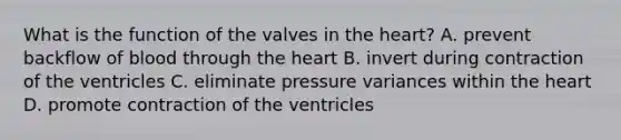 What is the function of the valves in the heart? A. prevent backflow of blood through the heart B. invert during contraction of the ventricles C. eliminate pressure variances within the heart D. promote contraction of the ventricles