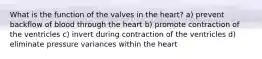 What is the function of the valves in the heart? a) prevent backflow of blood through the heart b) promote contraction of the ventricles c) invert during contraction of the ventricles d) eliminate pressure variances within the heart