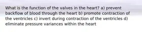 What is the function of the valves in the heart? a) prevent backflow of blood through the heart b) promote contraction of the ventricles c) invert during contraction of the ventricles d) eliminate pressure variances within the heart