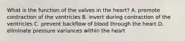 What is the function of the valves in the heart? A. promote contraction of the ventricles B. invert during contraction of the ventricles C. prevent backflow of blood through the heart D. eliminate pressure variances within the heart