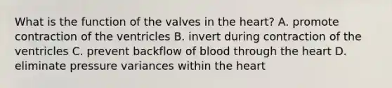 What is the function of the valves in the heart? A. promote contraction of the ventricles B. invert during contraction of the ventricles C. prevent backflow of blood through the heart D. eliminate pressure variances within the heart