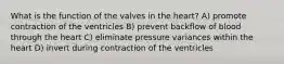 What is the function of the valves in the heart? A) promote contraction of the ventricles B) prevent backflow of blood through the heart C) eliminate pressure variances within the heart D) invert during contraction of the ventricles