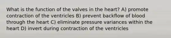 What is the function of the valves in the heart? A) promote contraction of the ventricles B) prevent backflow of blood through the heart C) eliminate pressure variances within the heart D) invert during contraction of the ventricles