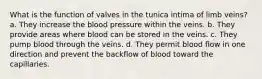 What is the function of valves in the tunica intima of limb veins? a. They increase the blood pressure within the veins. b. They provide areas where blood can be stored in the veins. c. They pump blood through the veins. d. They permit blood flow in one direction and prevent the backflow of blood toward the capillaries.