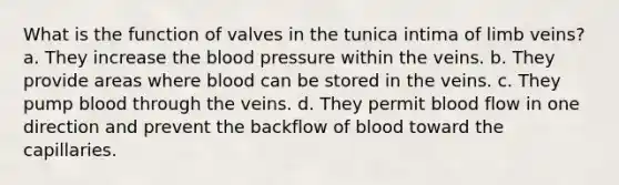 What is the function of valves in the tunica intima of limb veins? a. They increase the blood pressure within the veins. b. They provide areas where blood can be stored in the veins. c. They pump blood through the veins. d. They permit blood flow in one direction and prevent the backflow of blood toward the capillaries.