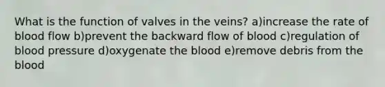 What is the function of valves in the veins? a)increase the rate of blood flow b)prevent the backward flow of blood c)regulation of blood pressure d)oxygenate the blood e)remove debris from the blood