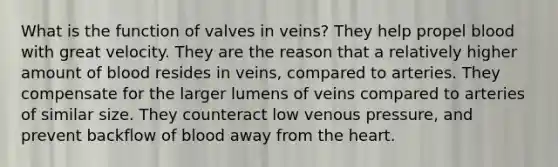 What is the function of valves in veins? They help propel blood with great velocity. They are the reason that a relatively higher amount of blood resides in veins, compared to arteries. They compensate for the larger lumens of veins compared to arteries of similar size. They counteract low venous pressure, and prevent backflow of blood away from the heart.