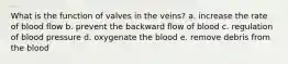 What is the function of valves in the veins? a. increase the rate of blood flow b. prevent the backward flow of blood c. regulation of blood pressure d. oxygenate the blood e. remove debris from the blood