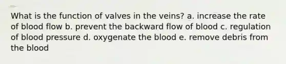 What is the function of valves in the veins? a. increase the rate of blood flow b. prevent the backward flow of blood c. regulation of <a href='https://www.questionai.com/knowledge/kD0HacyPBr-blood-pressure' class='anchor-knowledge'>blood pressure</a> d. oxygenate <a href='https://www.questionai.com/knowledge/k7oXMfj7lk-the-blood' class='anchor-knowledge'>the blood</a> e. remove debris from the blood