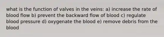 what is the function of valves in the veins: a) increase the rate of blood flow b) prevent the backward flow of blood c) regulate blood pressure d) oxygenate the blood e) remove debris from the blood