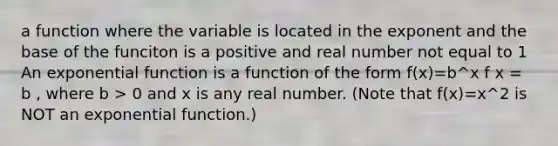 a function where the variable is located in the exponent and the base of the funciton is a positive and real number not equal to 1 An exponential function is a function of the form f(x)=b^x f x = b , where b > 0 and x is any real number. (Note that f(x)=x^2 is NOT an exponential function.)