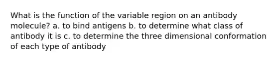 What is the function of the variable region on an antibody molecule? a. to bind antigens b. to determine what class of antibody it is c. to determine the three dimensional conformation of each type of antibody