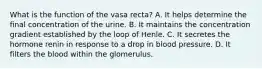 What is the function of the vasa recta? A. It helps determine the final concentration of the urine. B. It maintains the concentration gradient established by the loop of Henle. C. It secretes the hormone renin in response to a drop in blood pressure. D. It filters the blood within the glomerulus.