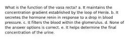 What is the function of the vasa recta? a. It maintains the concentration gradient established by the loop of Henle. b. It secretes the hormone renin in response to a drop in blood pressure. c. It filters the blood within the glomerulus. d. None of the answer options is correct. e. It helps determine the final concentration of the urine.