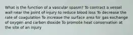 What is the function of a vascular spasm? To contract a vessel wall near the point of injury to reduce blood loss To decrease the rate of coagulation To increase the surface area for gas exchange of oxygen and carbon dioxide To promote heat conservation at the site of an injury