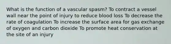 What is the function of a vascular spasm? To contract a vessel wall near the point of injury to reduce blood loss To decrease the rate of coagulation To increase the surface area for gas exchange of oxygen and carbon dioxide To promote heat conservation at the site of an injury