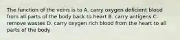 The function of the veins is to A. carry oxygen deficient blood from all parts of the body back to heart B. carry antigens C. remove wastes D. carry oxygen rich blood from the heart to all parts of the body