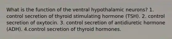 What is the function of the ventral hypothalamic neurons? 1. control secretion of thyroid stimulating hormone (TSH). 2. control secretion of oxytocin. 3. control secretion of antidiuretic hormone (ADH). 4.control secretion of thyroid hormones.