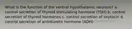 What is the function of the ventral hypothalamic neurons? a. control secretion of thyroid stimulating hormone (TSH) b. control secretion of thyroid hormones c. control secretion of oxytocin d. control secretion of antidiuretic hormone (ADH)