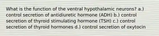 What is the function of the ventral hypothalamic neurons? a.) control secretion of antidiuretic hormone (ADH) b.) control secretion of thyroid stimulating hormone (TSH) c.) control secretion of thyroid hormones d.) control secretion of oxytocin