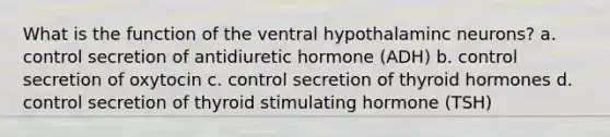 What is the function of the ventral hypothalaminc neurons? a. control secretion of antidiuretic hormone (ADH) b. control secretion of oxytocin c. control secretion of thyroid hormones d. control secretion of thyroid stimulating hormone (TSH)