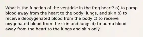 What is the function of the ventricle in the frog heart? a) to pump blood away from the heart to the body, lungs, and skin b) to receive deoxygenated blood from the body c) to receive oxygenated blood from the skin and lungs d) to pump blood away from the heart to the lungs and skin only