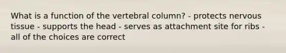 What is a function of the vertebral column? - protects nervous tissue - supports the head - serves as attachment site for ribs - all of the choices are correct