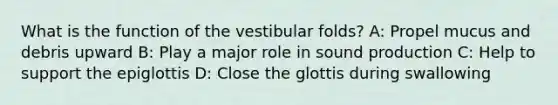 What is the function of the vestibular folds? A: Propel mucus and debris upward B: Play a major role in sound production C: Help to support the epiglottis D: Close the glottis during swallowing