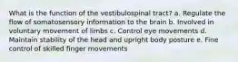 What is the function of the vestibulospinal tract? a. Regulate the flow of somatosensory information to the brain b. Involved in voluntary movement of limbs c. Control eye movements d. Maintain stability of the head and upright body posture e. Fine control of skilled finger movements