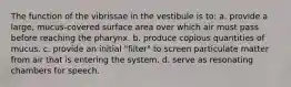 The function of the vibrissae in the vestibule is to: a. provide a large, mucus-covered surface area over which air must pass before reaching the pharynx. b. produce copious quantities of mucus. c. provide an initial "filter" to screen particulate matter from air that is entering the system. d. serve as resonating chambers for speech.