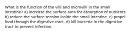 What is the function of the villi and microvilli in the small intestine? a) increase the surface area for absorption of nutrients b) reduce the surface tension inside the small intestine. c) propel food through the digestive tract. d) kill bacteria in the digestive tract to prevent infection.