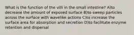 What is the function of the villi in the small intestine? A)to decrease the amount of exposed surface B)to sweep particles across the surface with wavelike actions C)to increase the surface area for absorption and secretion D)to facilitate enzyme retention and dispersal