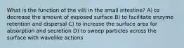 What is the function of the villi in the small intestine? A) to decrease the amount of exposed surface B) to facilitate enzyme retention and dispersal C) to increase the surface area for absorption and secretion D) to sweep particles across the surface with wavelike actions