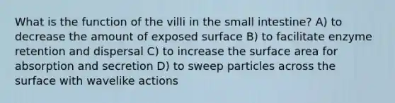 What is the function of the villi in <a href='https://www.questionai.com/knowledge/kt623fh5xn-the-small-intestine' class='anchor-knowledge'>the small intestine</a>? A) to decrease the amount of exposed surface B) to facilitate enzyme retention and dispersal C) to increase the surface area for absorption and secretion D) to sweep particles across the surface with wavelike actions