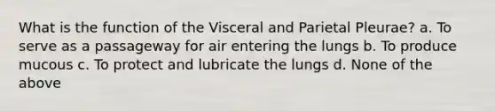 What is the function of the Visceral and Parietal Pleurae? a. To serve as a passageway for air entering the lungs b. To produce mucous c. To protect and lubricate the lungs d. None of the above