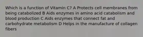 Which is a function of Vitamin C? A Protects cell membranes from being catabolized B Aids enzymes in amino acid catabolism and blood production C Aids enzymes that connect fat and carbohydrate metabolism D Helps in the manufacture of collagen fibers