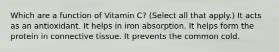 Which are a function of Vitamin C? (Select all that apply.) It acts as an antioxidant. It helps in iron absorption. It helps form the protein in connective tissue. It prevents the common cold.